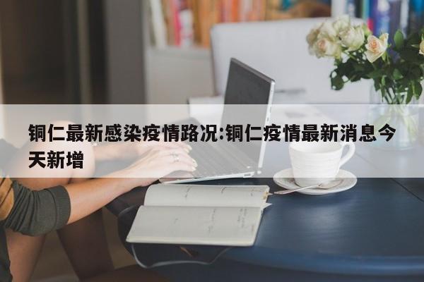 铜仁最新感染疫情路况:铜仁疫情最新消息今天新增