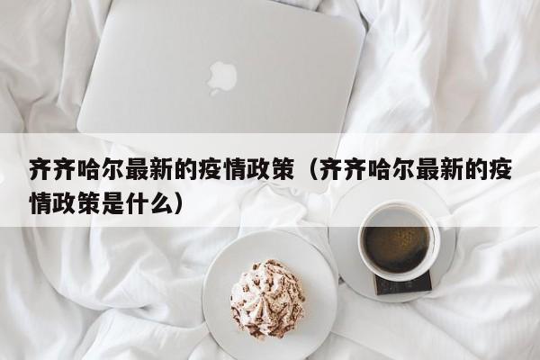 齐齐哈尔最新的疫情政策（齐齐哈尔最新的疫情政策是什么）