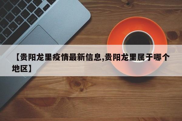 【贵阳龙里疫情最新信息,贵阳龙里属于哪个地区】