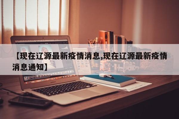 【现在辽源最新疫情消息,现在辽源最新疫情消息通知】