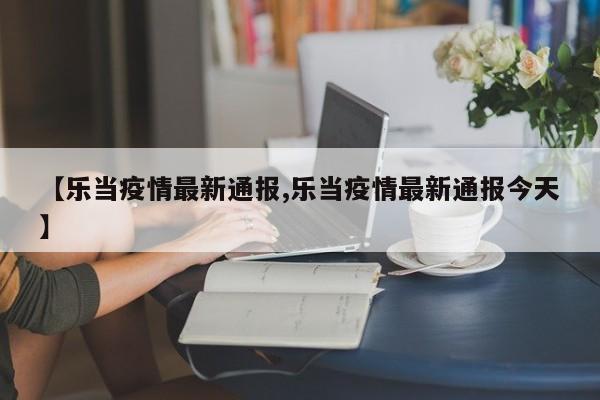 【乐当疫情最新通报,乐当疫情最新通报今天】