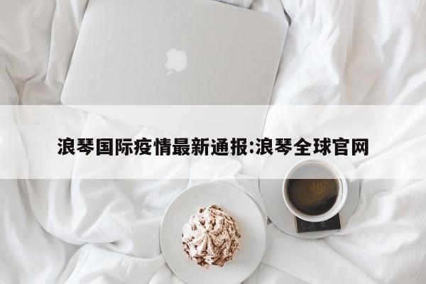 浪琴国际疫情最新通报:浪琴全球官网