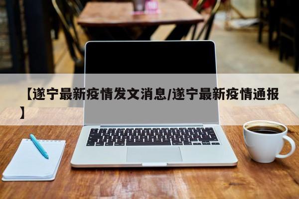 【遂宁最新疫情发文消息/遂宁最新疫情通报】