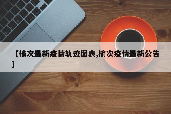 【榆次最新疫情轨迹图表,榆次疫情最新公告】