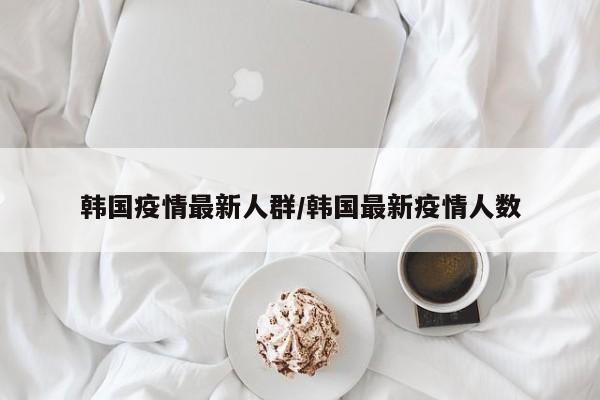 韩国疫情最新人群/韩国最新疫情人数
