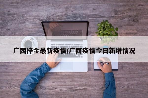 广西梓金最新疫情/广西疫情今日新增情况