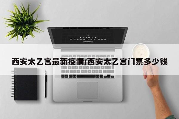 西安太乙宫最新疫情/西安太乙宫门票多少钱
